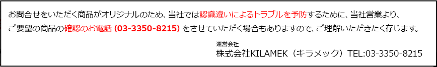 お問合せをいただく商品がオリジナルのため、当社では認識違いによるトラブルを予防するために、当社営業より、ご要望の商品の確認のお電話（03-3350-8215）をさせていただく場合もありますので、ご理解いただきたく存じます。 運営会社 株式会社KILAMEK（キラメック）TEL:03-3350-8215