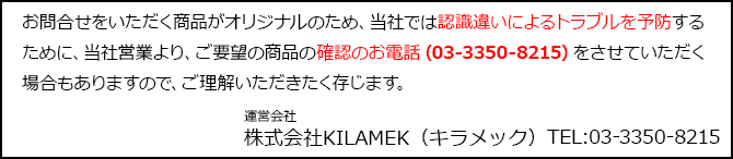 お問合せをいただく商品がオリジナルのため、当社では認識違いによるトラブルを予防するために、当社営業より、ご要望の商品の確認のお電話(03-3350-8215)をさせていただく場合もありますので、ご理解いただきたく存じます。